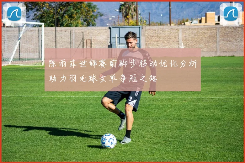 陈雨菲世锦赛前脚步移动优化分析助力羽毛球女单争冠之路
