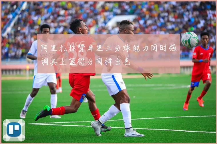 阿里扎称赞库里三分球能力同时强调其上篮得分同样出色