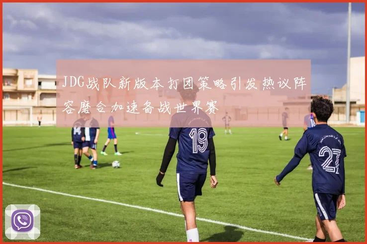 JDG战队新版本打团策略引发热议阵容磨合加速备战世界赛