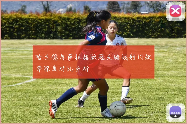 哈兰德与萨拉赫欧冠关键战射门效率深度对比分析