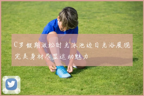 C罗假期放松时光泳池边日光浴展现完美身材尽显运动魅力
