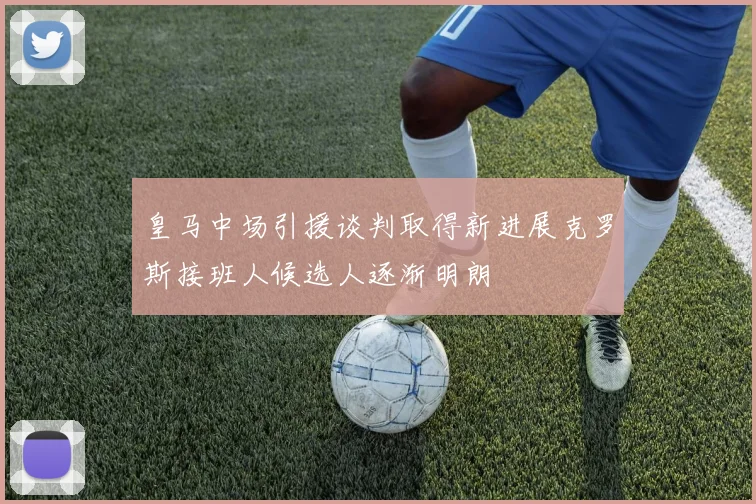 皇马中场引援谈判取得新进展克罗斯接班人候选人逐渐明朗