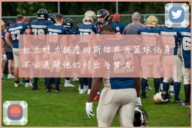 杜兰特力挺詹姆斯称其为篮球化身不必质疑他的付出与努力