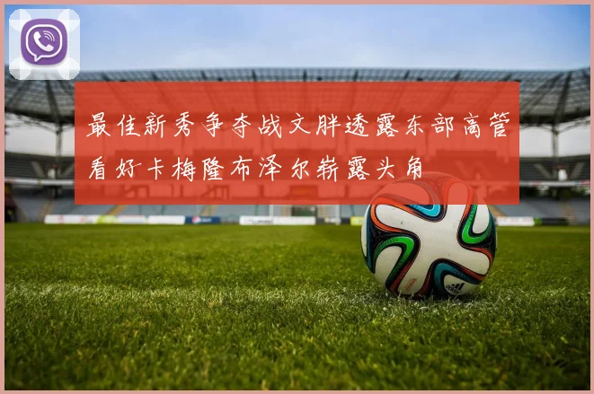 最佳新秀争夺战文胖透露东部高管看好卡梅隆布泽尔崭露头角