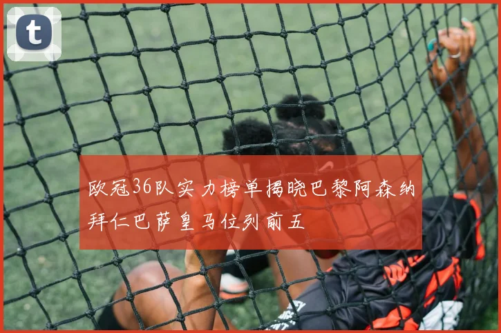 欧冠36队实力榜单揭晓巴黎阿森纳拜仁巴萨皇马位列前五