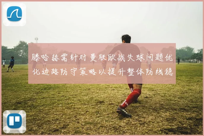 滕哈赫需针对曼联欧战失球问题优化边路防守策略以提升整体防线稳定性