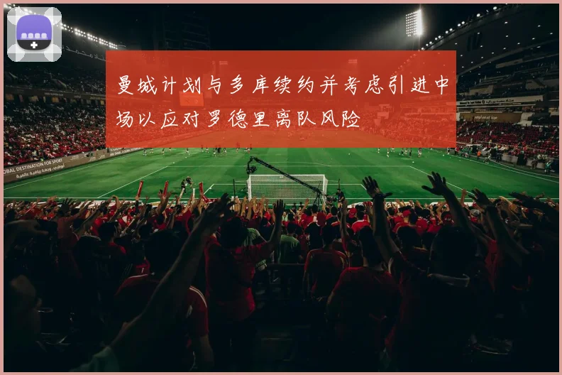 曼城计划与多库续约并考虑引进中场以应对罗德里离队风险