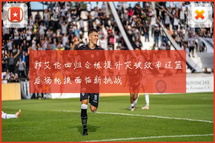 郭艾伦回归合练提升突破效率辽篮后场轮换面临新挑战