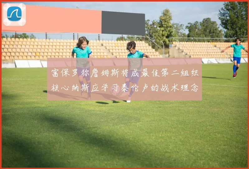 富保罗称詹姆斯将成最佳第二组织核心纳斯应学习泰伦卢的战术理念
