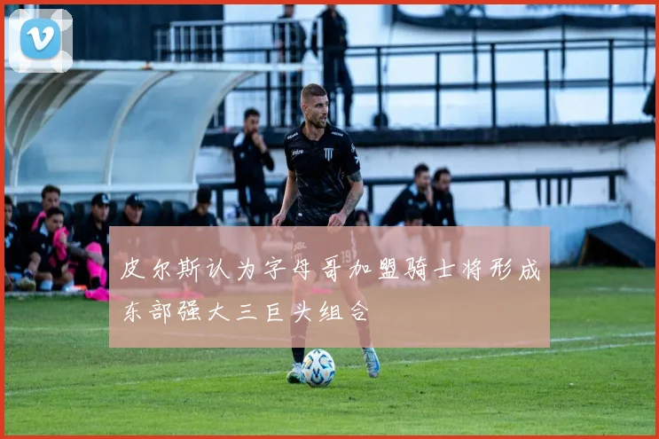 皮尔斯认为字母哥加盟骑士将形成东部强大三巨头组合