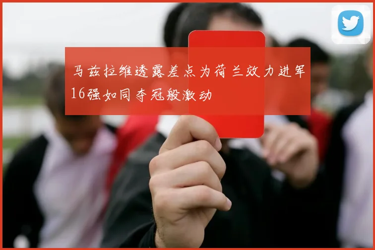 马兹拉维透露差点为荷兰效力进军16强如同夺冠般激动